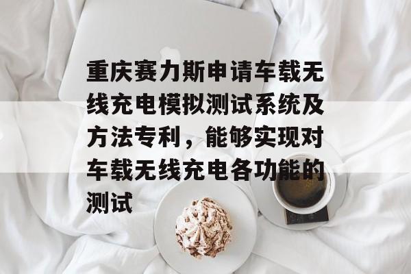 重庆赛力斯申请车载无线充电模拟测试系统及方法专利，能够实现对车载无线充电各功能的测试