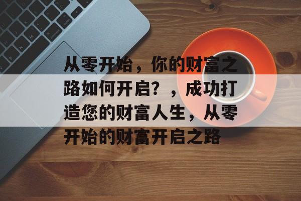从零开始,你的财富之路如何开启?,成功打造您的财富人生,从零开始的财富开启之路 从零开始,你的财富之路如何开启?,成功打造您的财富人生,从零开始的财富开启之路