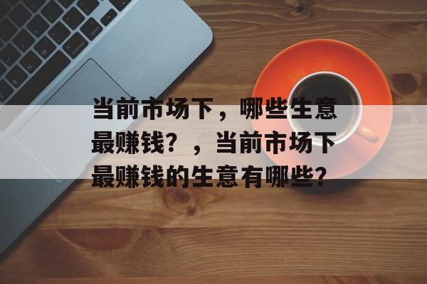 当前市场下，哪些生意最赚钱？，当前市场下最赚钱的生意有哪些？
