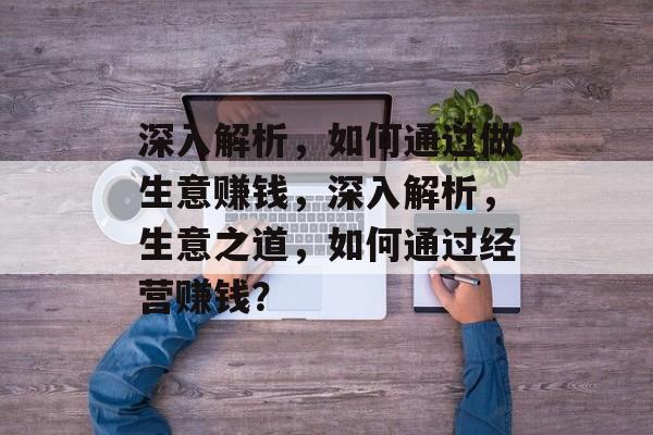 深入解析,如何通过做生意赚钱,深入解析,生意之道,如何通过经营赚钱? 深入解析,如何通过做生意赚钱,深入解析,生意之道,如何通过经营赚钱?