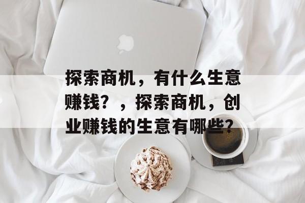 探索商机,有什么生意赚钱?,探索商机,创业赚钱的生意有哪些? 探索商机,有什么生意赚钱?,探索商机,创业赚钱的生意有哪些?