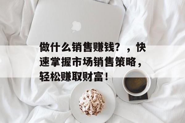 做什么销售赚钱?,快速掌握市场销售策略,轻松赚取财富! 做什么销售赚钱?,快速掌握市场销售策略,轻松赚取财富!