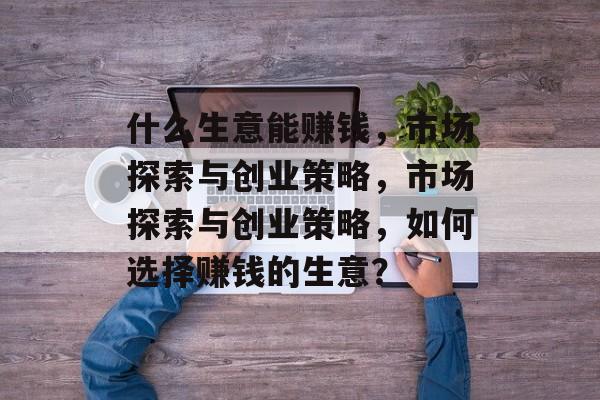 什么生意能赚钱,市场探索与创业策略,市场探索与创业策略,如何选择赚钱的生意? 什么生意能赚钱,市场探索与创业策略,市场探索与创业策略,如何选择赚钱的生意?