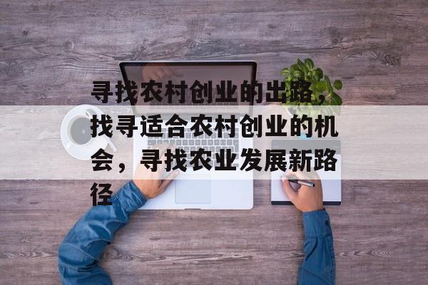 寻找农村创业的出路,找寻适合农村创业的机会,寻找农业发展新路径 寻找农村创业的出路,找寻适合农村创业的机会,寻找农业发展新路径