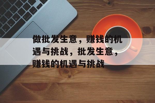 做批发生意，赚钱的机遇与挑战，批发生意，赚钱的机遇与挑战