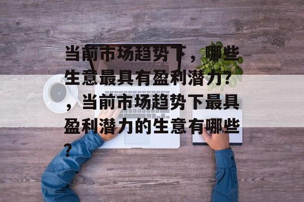 当前市场趋势下，哪些生意最具有盈利潜力？，当前市场趋势下最具盈利潜力的生意有哪些？