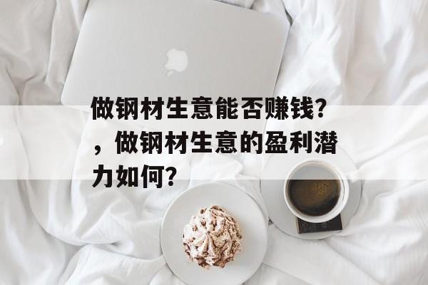 做钢材生意能否赚钱?,做钢材生意的盈利潜力如何? 做钢材生意能否赚钱?,做钢材生意的盈利潜力如何?