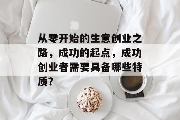 从零开始的生意创业之路,成功的起点,成功创业者需要具备哪些特质? 从零开始的生意创业之路,成功的起点,成功创业者需要具备哪些特质?