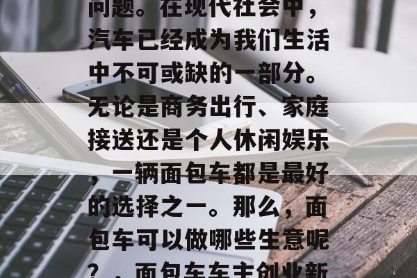 面包车做什么生意赚钱?这是一个备受关注的问题。在现代社会中,汽车已经成为我们生活中不可或缺的一部分。无论是商务出行、家庭接送还是个人休闲娱乐,一辆面包车都是最好的选择之一。那么,面包车可以做哪些生意呢?,面包车车主创业新商机,经营面包车修理店或出售二手面包车 面包车做什么生意赚钱?这是一个备受关注的问题。在现代社会中,汽车已经成为我们生活中不可或缺的一部分。无论是商务出行、家庭接送还是个人休闲娱乐,一辆面包车都是最好的选择之一。那么,面包车可以做哪些生意呢?,面包车车主创业新商机,经营面包车修理店或出售二手面包车