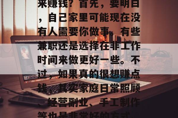 在家无聊的我,总是在想怎么在家找个好项目来赚钱?首先,要明白,自己家里可能现在没有人需要你做事。有些兼职还是选择在非工作时间来做更好一些。不过,如果真的很想赚点钱,其实家庭日常照顾、经营副业、手工制作等也是非常好的方式。,在家赚钱有哪些方法? 在家无聊的我,总是在想怎么在家找个好项目来赚钱?首先,要明白,自己家里可能现在没有人需要你做事。有些兼职还是选择在非工作时间来做更好一些。不过,如果真的很想赚点钱,其实家庭日常照顾、经营副业、手工制作等也是非常好的方式。,在家赚钱有哪些方法?