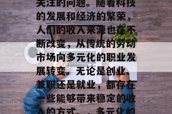 如今做什么赚钱?这是一个在当今社会中备受关注的问题。随着科技的发展和经济的繁荣,人们的收入来源也在不断改变,从传统的劳动市场向多元化的职业发展转变。无论是创业、兼职还是就业,都存在一些能够带来稳定的收入的方式。,多元化的收入来源,当前赚钱的方法 如今做什么赚钱?这是一个在当今社会中备受关注的问题。随着科技的发展和经济的繁荣,人们的收入来源也在不断改变,从传统的劳动市场向多元化的职业发展转变。无论是创业、兼职还是就业,都存在一些能够带来稳定的收入的方式。,多元化的收入来源,当前赚钱的方法