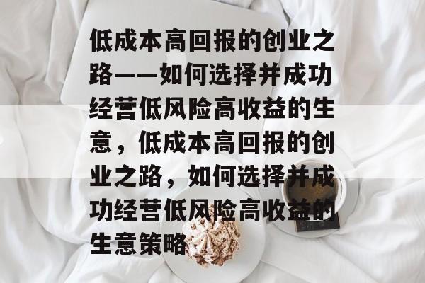 低成本高回报的创业之路——如何选择并成功经营低风险高收益的生意,低成本高回报的创业之路,如何选择并成功经营低风险高收益的生意策略 低成本高回报的创业之路——如何选择并成功经营低风险高收益的生意,低成本高回报的创业之路,如何选择并成功经营低风险高收益的生意策略