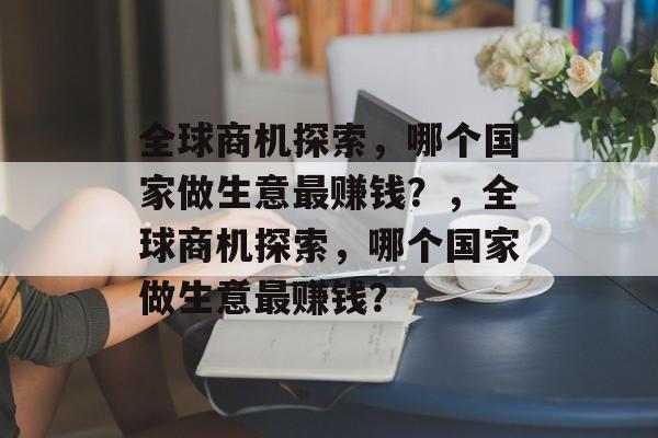 全球商机探索,哪个国家做生意最赚钱?,全球商机探索,哪个国家做生意最赚钱? 全球商机探索,哪个国家做生意最赚钱?,全球商机探索,哪个国家做生意最赚钱?
