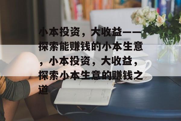 小本投资，大收益——探索能赚钱的小本生意，小本投资，大收益，探索小本生意的赚钱之道