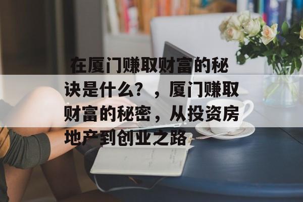 在厦门赚取财富的秘诀是什么?,厦门赚取财富的秘密,从投资房地产到创业之路  在厦门赚取财富的秘诀是什么?,厦门赚取财富的秘密,从投资房地产到创业之路