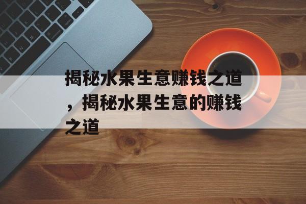 揭秘水果生意赚钱之道，揭秘水果生意的赚钱之道