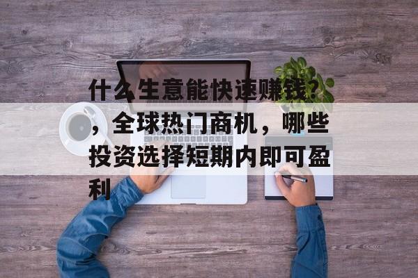 什么生意能快速赚钱?,全球热门商机,哪些投资选择短期内即可盈利 什么生意能快速赚钱?,全球热门商机,哪些投资选择短期内即可盈利