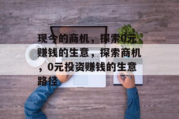 现今的商机,探索0元赚钱的生意,探索商机,0元投资赚钱的生意路径 现今的商机,探索0元赚钱的生意,探索商机,0元投资赚钱的生意路径