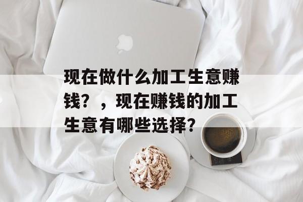 现在做什么加工生意赚钱？，现在赚钱的加工生意有哪些选择？