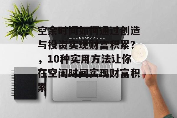 空余时间如何通过创造与投资实现财富积累？，10种实用方法让你在空闲时间实现财富积累