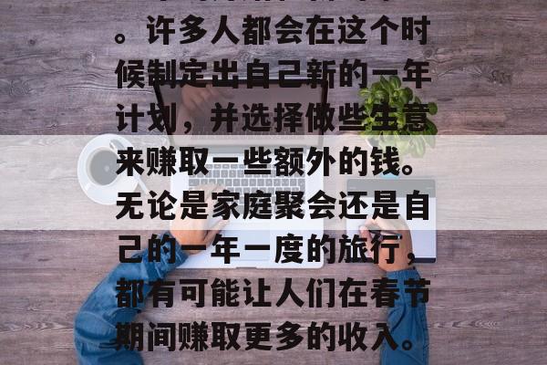 春节假期的到来总是令人期待的，它代表着新一年的开始和新的希望。许多人都会在这个时候制定出自己新的一年计划，并选择做些生意来赚取一些额外的钱。无论是家庭聚会还是自己的一年一度的旅行，都有可能让人们在春节期间赚取更多的收入。，春节假期到来之前开始准备自己的生活，为新的一年注入更多活力