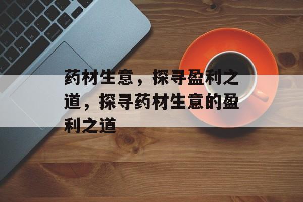 药材生意,探寻盈利之道,探寻药材生意的盈利之道 药材生意,探寻盈利之道,探寻药材生意的盈利之道