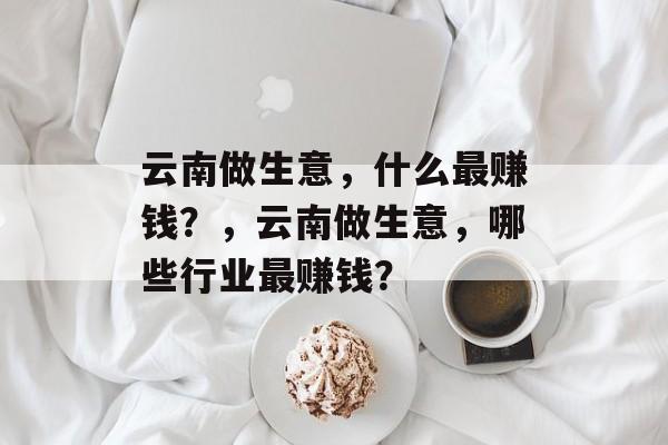 云南做生意,什么最赚钱?,云南做生意,哪些行业最赚钱? 云南做生意,什么最赚钱?,云南做生意,哪些行业最赚钱?