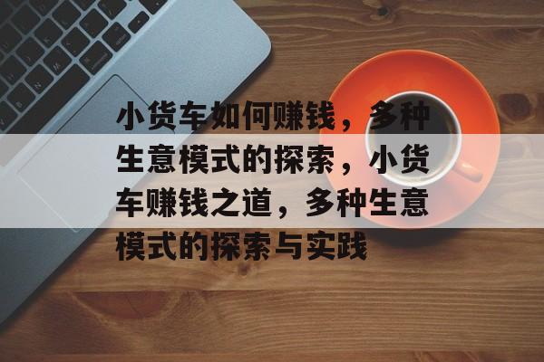 小货车如何赚钱，多种生意模式的探索，小货车赚钱之道，多种生意模式的探索与实践