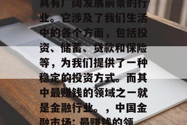 金融行业在中国是一个具有广阔发展前景的行业。它涉及了我们生活中的各个方面,包括投资、储蓄、贷款和保险等,为我们提供了一种稳定的投资方式。而其中最赚钱的领域之一就是金融行业。,中国金融市场: 最赚钱的领域之一 金融行业在中国是一个具有广阔发展前景的行业。它涉及了我们生活中的各个方面,包括投资、储蓄、贷款和保险等,为我们提供了一种稳定的投资方式。而其中最赚钱的领域之一就是金融行业。,中国金融市场: 最赚钱的领域之一