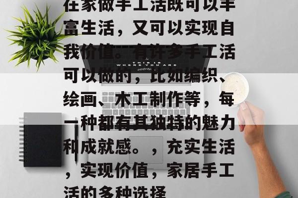 在家做手工活既可以丰富生活,又可以实现自我价值。有许多手工活可以做的,比如编织、绘画、木工制作等,每一种都有其独特的魅力和成就感。,充实生活,实现价值,家居手工活的多种选择 在家做手工活既可以丰富生活,又可以实现自我价值。有许多手工活可以做的,比如编织、绘画、木工制作等,每一种都有其独特的魅力和成就感。,充实生活,实现价值,家居手工活的多种选择