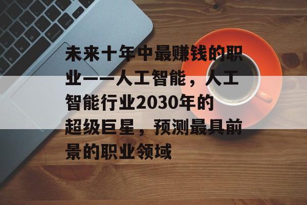 未来十年中最赚钱的职业——人工智能,人工智能行业2030年的超级巨星,预测最具前景的职业领域 未来十年中最赚钱的职业——人工智能,人工智能行业2030年的超级巨星,预测最具前景的职业领域