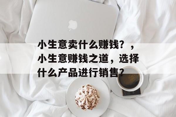 小生意卖什么赚钱?,小生意赚钱之道,选择什么产品进行销售? 小生意卖什么赚钱?,小生意赚钱之道,选择什么产品进行销售?