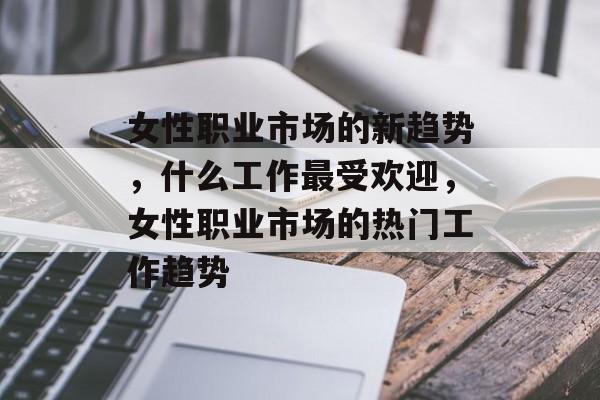 女性职业市场的新趋势,什么工作最受欢迎,女性职业市场的热门工作趋势 女性职业市场的新趋势,什么工作最受欢迎,女性职业市场的热门工作趋势
