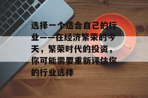 选择一个适合自己的行业——在经济繁荣的今天,繁荣时代的投资,你可能需要重新评估你的行业选择 选择一个适合自己的行业——在经济繁荣的今天,繁荣时代的投资,你可能需要重新评估你的行业选择