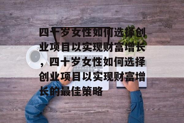 四十岁女性如何选择创业项目以实现财富增长，四十岁女性如何选择创业项目以实现财富增长的最佳策略