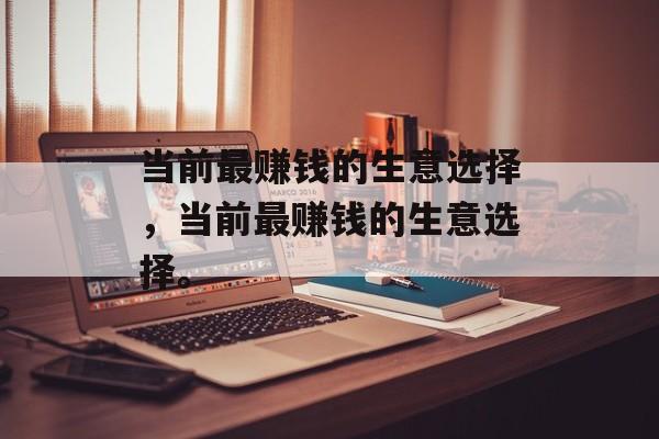 当前最赚钱的生意选择,当前最赚钱的生意选择。 当前最赚钱的生意选择,当前最赚钱的生意选择。