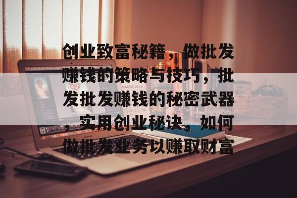 创业致富秘籍,做批发赚钱的策略与技巧,批发批发赚钱的秘密武器,实用创业秘诀,如何做批发业务以赚取财富 创业致富秘籍,做批发赚钱的策略与技巧,批发批发赚钱的秘密武器,实用创业秘诀,如何做批发业务以赚取财富