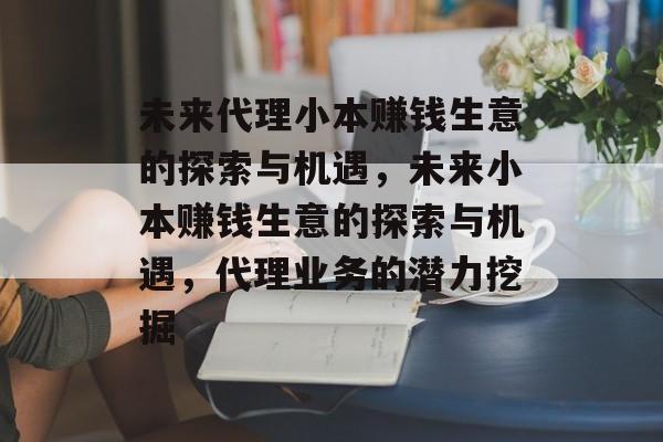 未来代理小本赚钱生意的探索与机遇,未来小本赚钱生意的探索与机遇,代理业务的潜力挖掘 未来代理小本赚钱生意的探索与机遇,未来小本赚钱生意的探索与机遇,代理业务的潜力挖掘