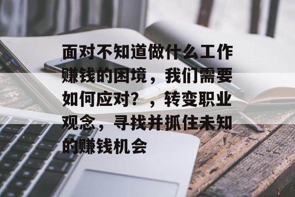 面对不知道做什么工作赚钱的困境,我们需要如何应对?,转变职业观念,寻找并抓住未知的赚钱机会 面对不知道做什么工作赚钱的困境,我们需要如何应对?,转变职业观念,寻找并抓住未知的赚钱机会