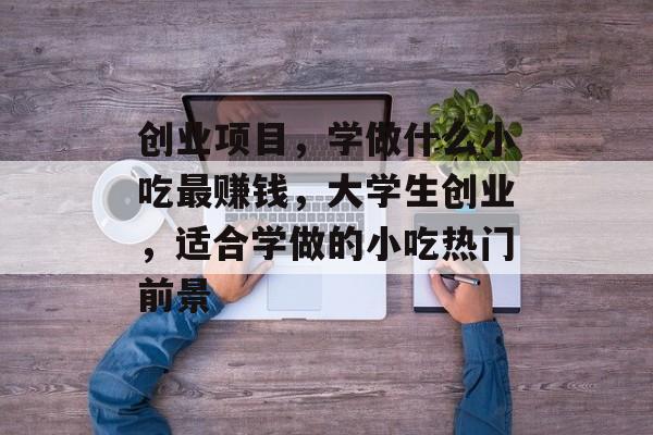 创业项目,学做什么小吃最赚钱,大学生创业,适合学做的小吃热门前景 创业项目,学做什么小吃最赚钱,大学生创业,适合学做的小吃热门前景