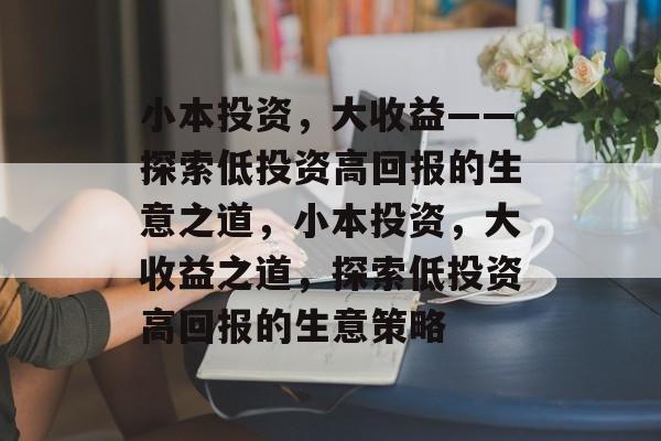小本投资,大收益——探索低投资高回报的生意之道,小本投资,大收益之道,探索低投资高回报的生意策略 小本投资,大收益——探索低投资高回报的生意之道,小本投资,大收益之道,探索低投资高回报的生意策略