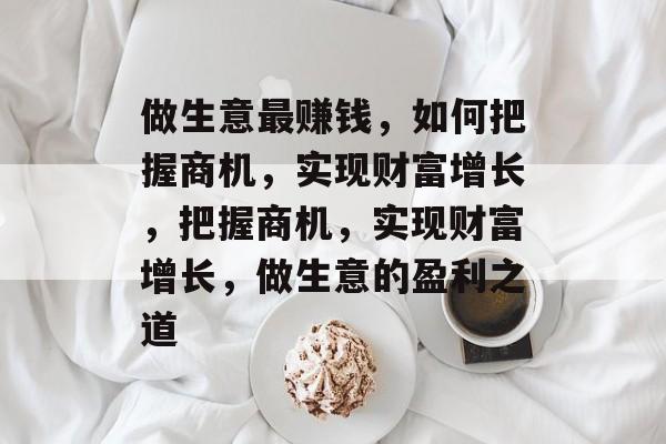 做生意最赚钱，如何把握商机，实现财富增长，把握商机，实现财富增长，做生意的盈利之道