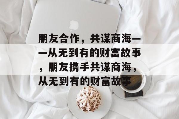 朋友合作,共谋商海——从无到有的财富故事,朋友携手共谋商海,从无到有的财富故事 朋友合作,共谋商海——从无到有的财富故事,朋友携手共谋商海,从无到有的财富故事