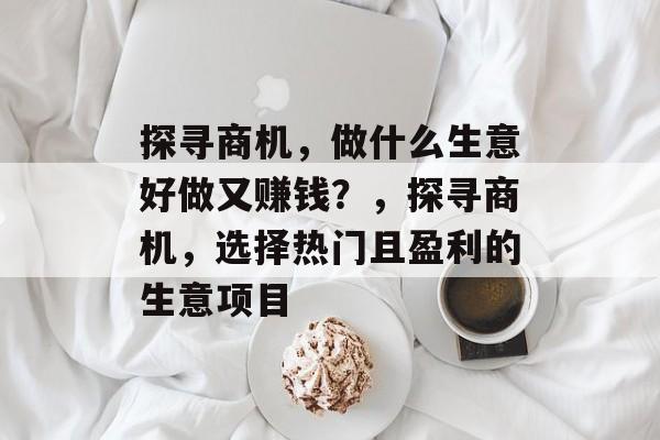 探寻商机,做什么生意好做又赚钱?,探寻商机,选择热门且盈利的生意项目 探寻商机,做什么生意好做又赚钱?,探寻商机,选择热门且盈利的生意项目