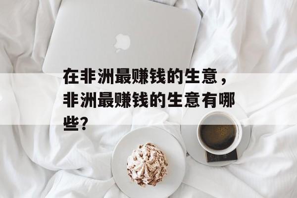 在非洲最赚钱的生意,非洲最赚钱的生意有哪些? 在非洲最赚钱的生意,非洲最赚钱的生意有哪些?