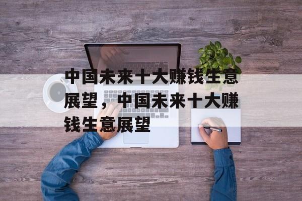 中国未来十大赚钱生意展望,中国未来十大赚钱生意展望 中国未来十大赚钱生意展望,中国未来十大赚钱生意展望