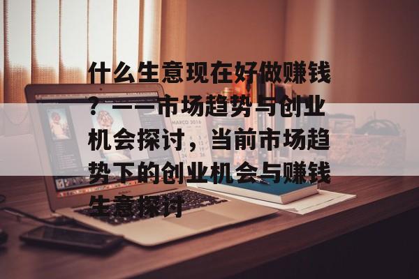 什么生意现在好做赚钱？——市场趋势与创业机会探讨，当前市场趋势下的创业机会与赚钱生意探讨