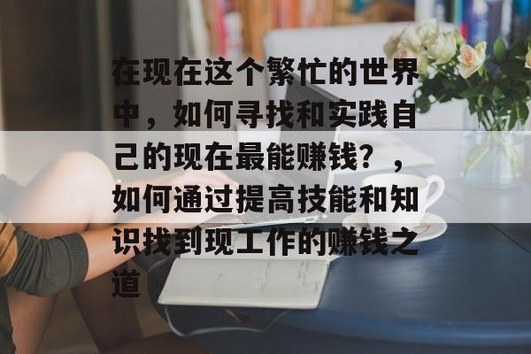 在现在这个繁忙的世界中,如何寻找和实践自己的现在最能赚钱?,如何通过提高技能和知识找到现工作的赚钱之道 在现在这个繁忙的世界中,如何寻找和实践自己的现在最能赚钱?,如何通过提高技能和知识找到现工作的赚钱之道
