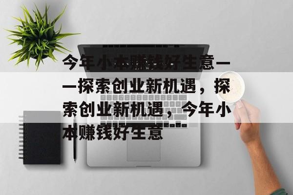 今年小本赚钱好生意——探索创业新机遇，探索创业新机遇，今年小本赚钱好生意
