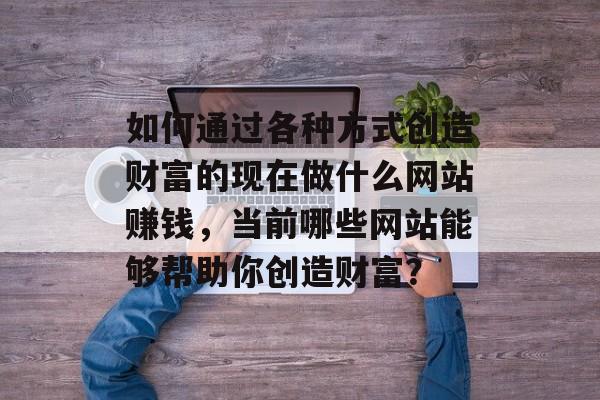 如何通过各种方式创造财富的现在做什么网站赚钱，当前哪些网站能够帮助你创造财富？